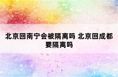 北京回南宁会被隔离吗 北京回成都要隔离吗